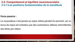 Force passive :
La musculature n’est jamais au repos même pendant le sommeil, car un
tonus de repos est entretenu par des contractions reflexes intermittentes
des fibres par relève.
3-3- Comportement et équilibre neuromusculaire
3-3-1-Les positions fondamentales de la mandibule
 