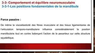 Force passive :
De même la viscoélasticité des fibres musculaire et des tissus ligamentaires de
l’articulation temporo-mandibulaire influence considérablement la position
mandibulaire tout en contre balançant l’action de la pesanteur sur cette structure
squelettique.
3-3- Comportement et équilibre neuromusculaire
3-3-1-Les positions fondamentales de la mandibule
 