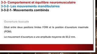 Ouverture buccale
Situé entre deux positions limites l’OIM et la position d’ouverture maximale
(POM).
Le mouvement d’ouverture a une amplitude moyenne de 50,2 mm.
3-3- Comportement et équilibre neuromusculaire
3-3-2- Les mouvements mandibulaires
3-3-2-1- Mouvements combinés
 