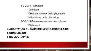3-3-2-2-4-Phonation
*Définition
*Contrôle nerveux de la phonation
*Mécanisme de la phonation
3-3-2-2-5-Autres mouvements complexes
*Bâillement
4-ADAPTATION DU SYSTEME NEURO-MUSCULAIRE
5-CONCLUSION
6-BIBLIOGRAPHIE
 