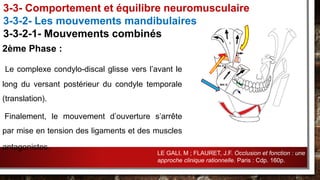 2ème Phase :
Le complexe condylo-discal glisse vers l’avant le
long du versant postérieur du condyle temporale
(translation).
Finalement, le mouvement d’ouverture s’arrête
par mise en tension des ligaments et des muscles
antagonistes.
3-3- Comportement et équilibre neuromusculaire
3-3-2- Les mouvements mandibulaires
3-3-2-1- Mouvements combinés
LE GALI, M ; FLAURET, J.F. Occlusion et fonction : une
approche clinique rationnelle. Paris : Cdp. 160p.
 