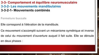 Fermeture buccale
Elle correspond à l’élévation de la mandibule.
Ce mouvement s’accomplit suivant un mécanisme symétrique et inverse
de celui du mouvement d’ouverture auquel il fait suite. Elle se déroule
en deux phases :
3-3- Comportement et équilibre neuromusculaire
3-3-2- Les mouvements mandibulaires
3-3-2-1- Mouvements combinés
 