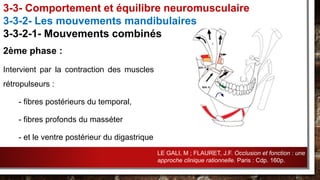 2ème phase :
Intervient par la contraction des muscles
rétropulseurs :
- fibres postérieurs du temporal,
- fibres profonds du masséter
- et le ventre postérieur du digastrique
3-3- Comportement et équilibre neuromusculaire
3-3-2- Les mouvements mandibulaires
3-3-2-1- Mouvements combinés
LE GALI, M ; FLAURET, J.F. Occlusion et fonction : une
approche clinique rationnelle. Paris : Cdp. 160p.
 