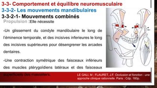 Propulsion :Elle nécessite
-Un glissement du condyle mandibulaire le long de
l’éminence temporale, et des incisives inferieures le long
des incisives supérieures pour désengrener les arcades
dentaires.
-Une contraction symétrique des faisceaux inférieurs
des muscles ptérygoïdiens latéraux et des faisceaux
superficiels des masséters.
3-3- Comportement et équilibre neuromusculaire
3-3-2- Les mouvements mandibulaires
3-3-2-1- Mouvements combinés
LE GALI, M ; FLAURET, J.F. Occlusion et fonction : une
approche clinique rationnelle. Paris : Cdp. 160p.
 