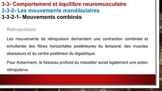 Rétropulsion
Les mouvements de rétropulsion demandent une contraction combinée et
simultanée des fibres horizontales postérieures du temporal, des muscles
abaisseurs et du ventre postérieur du digastrique.
Pour Ackermann, le faisceau profond du masséter aurait également une action
rétropulsive.
3-3- Comportement et équilibre neuromusculaire
3-3-2- Les mouvements mandibulaires
3-3-2-1- Mouvements combinés
 