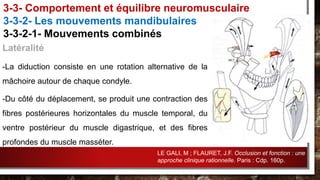 Latéralité
-La diduction consiste en une rotation alternative de la
mâchoire autour de chaque condyle.
-Du côté du déplacement, se produit une contraction des
fibres postérieures horizontales du muscle temporal, du
ventre postérieur du muscle digastrique, et des fibres
profondes du muscle masséter.
3-3- Comportement et équilibre neuromusculaire
3-3-2- Les mouvements mandibulaires
3-3-2-1- Mouvements combinés
LE GALI, M ; FLAURET, J.F. Occlusion et fonction : une
approche clinique rationnelle. Paris : Cdp. 160p.
 