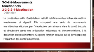 Définition
La mastication est le résultat d’une activité extrêmement complexe du système
masticatoire et digestif. Elle comprend une série de mouvements
mandibulaires débutant par l’introduction des aliments dans la cavité buccale
et aboutissant après une préparation mécanique et physico-chimique, à la
déglutition du bol alimentaire. C’est une fonction acquise qui se développe dès
l’apparition des dents temporaires.
3-3-2-2-Mouvements
fonctionnels
3-3-2-2-1-Mastication
 
