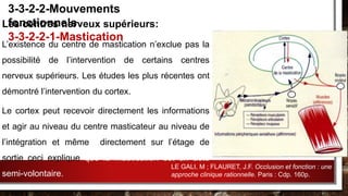 Les centres nerveux supérieurs:
L’existence du centre de mastication n’exclue pas la
possibilité de l’intervention de certains centres
nerveux supérieurs. Les études les plus récentes ont
démontré l’intervention du cortex.
Le cortex peut recevoir directement les informations
et agir au niveau du centre masticateur au niveau de
l’intégration et même directement sur l’étage de
sortie ceci explique que la mastication est un acte
semi-volontaire.
3-3-2-2-Mouvements
fonctionnels
3-3-2-2-1-Mastication
LE GALI, M ; FLAURET, J.F. Occlusion et fonction : une
approche clinique rationnelle. Paris : Cdp. 160p.
 