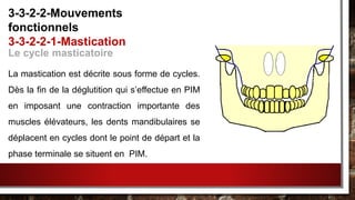 Le cycle masticatoire
La mastication est décrite sous forme de cycles.
Dès la fin de la déglutition qui s’effectue en PIM
en imposant une contraction importante des
muscles élévateurs, les dents mandibulaires se
déplacent en cycles dont le point de départ et la
phase terminale se situent en PIM.
3-3-2-2-Mouvements
fonctionnels
3-3-2-2-1-Mastication
 