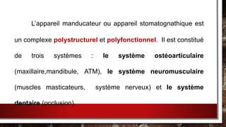 L’appareil manducateur ou appareil stomatognathique est
un complexe polystructurel et polyfonctionnel. Il est constitué
de trois systèmes : le système ostéoarticulaire
(maxillaire,mandibule, ATM), le système neuromusculaire
(muscles masticateurs, système nerveux) et le système
dentaire (occlusion).
 