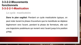 Le cycle masticatoire
Dans le plan sagittal: Pendant un cycle masticatoire typique, on
peut noter durant la phase d’ouverture que la mandibule se déplace
légèrement vers l’avant, pendant la phase de fermeture, elle suit
une trajectoire postérieure qui revient vers l’avant jusqu’à la position
d’PIM.
3-3-2-2-Mouvements
fonctionnels
3-3-2-2-1-Mastication
 