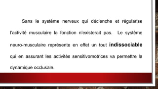 Sans le système nerveux qui déclenche et régularise
l’activité musculaire la fonction n’existerait pas. Le système
neuro-musculaire représente en effet un tout indissociable
qui en assurant les activités sensitivomotrices va permettre la
dynamique occlusale.
 