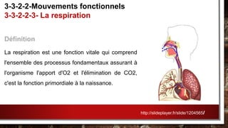 Définition
La respiration est une fonction vitale qui comprend
l'ensemble des processus fondamentaux assurant à
l'organisme l'apport d'O2 et l'élimination de CO2,
c'est la fonction primordiale à la naissance.
3-3-2-2-Mouvements fonctionnels
3-3-2-2-3- La respiration
http://slideplayer.fr/slide/1204565/
 