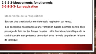 Mécanisme de la respiration:
Sachant que la respiration normale est la respiration par le nez.
Les conditions nécessaires à une ventilation nasale optimale sont le libre
passage de l’air par les fosses nasales et la fermeture hermétique de la
cavité buccale avec présence de contact entre le voile du palais et la base
de la langue.
3-3-2-2-Mouvements fonctionnels
3-3-2-2-3- La respiration
 