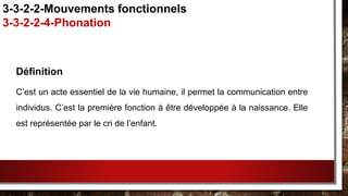 Définition
C’est un acte essentiel de la vie humaine, il permet la communication entre
individus. C’est la première fonction à être développée à la naissance. Elle
est représentée par le cri de l’enfant.
3-3-2-2-Mouvements fonctionnels
3-3-2-2-4-Phonation
 