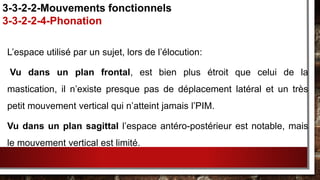 L’espace utilisé par un sujet, lors de l’élocution:
Vu dans un plan frontal, est bien plus étroit que celui de la
mastication, il n’existe presque pas de déplacement latéral et un très
petit mouvement vertical qui n’atteint jamais l’PIM.
Vu dans un plan sagittal l’espace antéro-postérieur est notable, mais
le mouvement vertical est limité.
3-3-2-2-Mouvements fonctionnels
3-3-2-2-4-Phonation
 