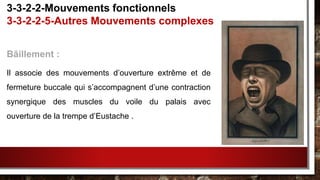 Bâillement :
Il associe des mouvements d’ouverture extrême et de
fermeture buccale qui s’accompagnent d’une contraction
synergique des muscles du voile du palais avec
ouverture de la trempe d’Eustache .
3-3-2-2-Mouvements fonctionnels
3-3-2-2-5-Autres Mouvements complexes
 