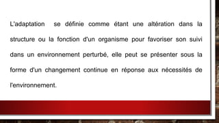 L'adaptation se définie comme étant une altération dans la
structure ou la fonction d'un organisme pour favoriser son suivi
dans un environnement perturbé, elle peut se présenter sous la
forme d'un changement continue en réponse aux nécessités de
l'environnement.
 