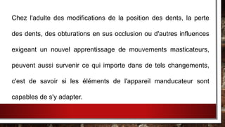 Chez l'adulte des modifications de la position des dents, la perte
des dents, des obturations en sus occlusion ou d'autres influences
exigeant un nouvel apprentissage de mouvements masticateurs,
peuvent aussi survenir ce qui importe dans de tels changements,
c'est de savoir si les éléments de l'appareil manducateur sont
capables de s'y adapter.
 