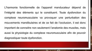 L'harmonie fonctionnelle de l'appareil manducateur dépend de
l'intégrité des éléments qui le constituent. Toute dysfonction du
complexe neuromusculaire va provoquer une perturbation des
mouvements mandibulaires et de ce fait de l’occlusion, il est donc
important de connaitre non seulement l’anatomie des muscles, mais
aussi la physiologie du complexe neuromusculaire afin de pouvoir
diagnostiquer toute dysfonction.
 