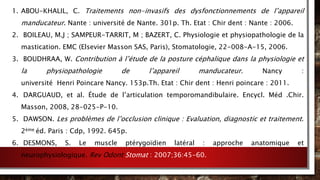 1. ABOU-KHALIL, C. Traitements non-invasifs des dysfonctionnements de l’appareil
manducateur. Nante : université de Nante. 301p. Th. Etat : Chir dent : Nante : 2006.
2. BOILEAU, M.J ; SAMPEUR-TARRIT, M ; BAZERT, C. Physiologie et physiopathologie de la
mastication. EMC (Elsevier Masson SAS, Paris), Stomatologie, 22-008-A-15, 2006.
3. BOUDHRAA, W. Contribution à l’étude de la posture céphalique dans la physiologie et
la physiopathologie de l’appareil manducateur. Nancy :
université Henri Poincare Nancy. 153p.Th. Etat : Chir dent : Henri poincare : 2011.
4. DARGUAUD, et al. Étude de l’articulation temporomandibulaire. Encycl. Méd .Chir.
Masson, 2008, 28-025-P-10.
5. DAWSON. Les problèmes de l’occlusion clinique : Evaluation, diagnostic et traitement.
2ème éd. Paris : Cdp, 1992. 645p.
6. DESMONS, S. Le muscle ptérygoïdien latéral : approche anatomique et
neurophysiologique. Rev Odont Stomat : 2007;36:45-60.
 
