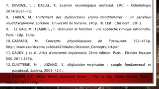 7. DEVOIZE, L ; DALLEL, R. Examen neurologique orofacial. EMC - Odontologie
2014;9(3):1-12.
8. FABIEN, M. Traitement des dysfonctions cranio-mandibulaires : un carrefour
multidisciplinaire. Lorraine : Université de lorraine. 245p. Th. Etat : Chir dent : 2013.
9. LE GALI, M ; FLAURET, J.F. Occlusion et fonction : une approche clinique rationnelle.
Paris : Cdp. 160p.
10. GASPARD, M. Concepts physiologiques de l’occlusion. 363-415p.
http://www.esorib.com/publica%20titulos/Oclusion_Concepts/art.pdf
11. GAUDY, J et al. Atlas d'anatomie implantaire. 2ème édition. Paris : Elsevier Masson
SAS. 2011.247p.
12. GUATTERIE, M ; LOZANO, V. déglutition-respiration : couple fondamental et
paradoxal. kinéréa, 2005; 42:1.
13. HANSEN, J.T. Mémo fiches Anatomie Netter : Tête et cou. 3ème édition. Paris :
Masson, 2011.175p.
 