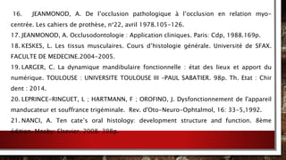 16. JEANMONOD, A. De l’occlusion pathologique à l’occlusion en relation myo-
centrée. Les cahiers de prothèse, n°22, avril 1978.105-126.
17. JEANMONOD, A. Occlusodontologie : Application cliniques. Paris: Cdp, 1988.169p.
18. KESKES, L. Les tissus musculaires. Cours d’histologie générale. Université de SFAX.
FACULTE DE MEDECINE.2004-2005.
19. LARGER, C. La dynamique mandibulaire fonctionnelle : état des lieux et apport du
numérique. TOULOUSE : UNIVERSITE TOULOUSE III –PAUL SABATIER. 98p. Th. Etat : Chir
dent : 2014.
20. LEPRINCE-RINGUET, L ; HARTMANN, F ; OROFINO, J. Dysfonctionnement de l'appareil
manducateur et souffrance trigéminale. Rev. d'Oto-Neuro-Ophtalmol, 16: 33-5,1992.
21. NANCI, A. Ten cate’s oral histology: development structure and function. 8ème
édition. Mosby: Elsevier, 2008. 398p.
 