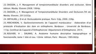 22. OKESON, J. P. Management of temporomandibular disorders and occlusion. 6ème
édition. Mosby: Elsevier.2008. 1064p.
23. OKESON, J. P. Management of Temporomandibular Disorders and Occlusion.7th ed.
Mosby: Elsevier, 2013.632p.
24. ORTHLIEB, J. D et al. Occlusodontie pratique. Paris: Cdp, 2000. 228p.
25. PERCHERON, V. Dysfonctionnements de l’appareil manducateur : élaboration d’un
protocole d’évaluation des dam en orthophonie. Bordeaux : Université de Bordeaux.
113p. Certificat de Capacité d’Orthophoniste: Département d’Orthophonie. 2014.
26. ROUVIER, H ; DALMAS, A. Anatomie humaine descriptive topographique et
fonctionnelle, tome 1 tète et cou. 12ème édition, Paris : Masson, 1985.662p.
 