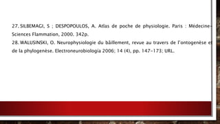 27. SILBEMAGI, S ; DESPOPOULOS, A. Atlas de poche de physiologie. Paris : Médecine-
Sciences Flammation, 2000. 342p.
28. WALUSINSKI, O. Neurophysiologie du bâillement, revue au travers de l’ontogenèse et
de la phylogenèse. Electroneurobiología 2006; 14 (4), pp. 147-173; URL.
 