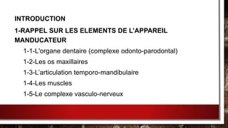 INTRODUCTION
1-RAPPEL SUR LES ELEMENTS DE L’APPAREIL
MANDUCATEUR
1-1-L'organe dentaire (complexe odonto-parodontal)
1-2-Les os maxillaires
1-3-L’articulation temporo-mandibulaire
1-4-Les muscles
1-5-Le complexe vasculo-nerveux
 