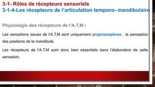 Physiologie des récepteurs de l’A.T.M :
Les sensations issues de l’A.T.M sont uniquement proprioceptives : la perception
des positions de la mandibule.
Les récepteurs de l’A.T.M sont donc bien essentiels dans l’élaboration de cette
sensation.
3-1- Rôles de récepteurs sensoriels
3-1-4-Les récepteurs de l’articulation temporo- mandibulaire
 