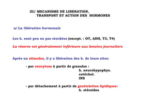 III/ MECANISME DE LIBERATION,
               TRANSPORT ET ACTION DES HORMONES


a/ La libération hormonale


Les h. sont peu ou pas stockées (except. : OT, ADH, T3, T4)

La réserve est généralement inférieure aux besoins journaliers.


Après un stimulus, il y a libération des h. de leurs sites:

        - par exocytose à partir de granules :
                                        h. neurohypophys.
                                        catéchol.
                                        INS

        - par détachement à partir de gouttelettes lipidiques:
                                       h. stéroïdes
 