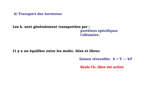 b/ Transport des hormones


Les h. sont généralement transportées par :
                                     protéines spécifiques
                                     l'albumine.



I1 y a un équilibre entre les moléc. liées et libres:

                                        liaison réversible: h + T ↔ hT

                                        Seule l'h. libre est active
 