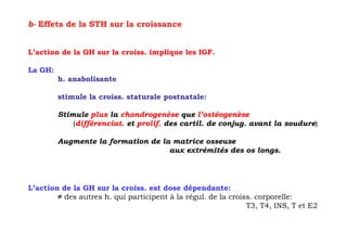 b- Effets de la STH sur la croissance


L’action de la GH sur la croiss. implique les IGF.

La GH:
         h. anabolisante

         stimule la croiss. staturale postnatale:

         Stimule plus la chondrogenèse que l’ostéogenèse
             (différenciat. et prolif. des cartil. de conjug. avant la soudure)

         Augmente la formation de la matrice osseuse
                                    aux extrémités des os longs.




L’action de la GH sur la croiss. est dose dépendante:
        ≠ des autres h. qui participent à la régul. de la croiss. corporelle:
                                                               T3, T4, INS, T et E2
 