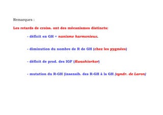 Remarques :

Les retards de croiss. ont des mécanismes distincts:

       - déficit en GH = nanisme harmonieux.


       - diminution du nombre de R de GH (chez les pygmées)


       - déficit de prod. des IGF (Kwashiorkor)


       - mutation du R-GH (insensib. des R-GH à la GH (syndr. de Laron)
 