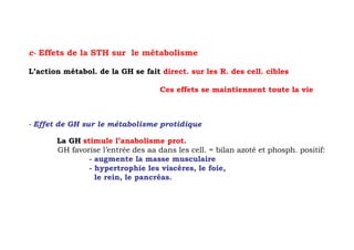 c- Effets de la STH sur le métabolisme

L’action métabol. de la GH se fait direct. sur les R. des cell. cibles

                                    Ces effets se maintiennent toute la vie



- Effet de GH sur le métabolisme protidique

       La GH stimule l’anabolisme prot.
       GH favorise l’entrée des aa dans les cell. = bilan azoté et phosph. positif:
               - augmente la masse musculaire
               - hypertrophie les viscères, le foie,
                 le rein, le pancréas.
 