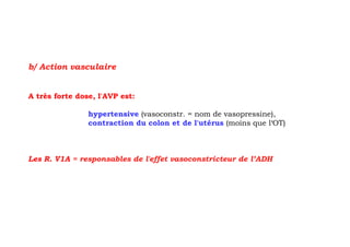 b/ Action vasculaire


A très forte dose, l'AVP est:

                hypertensive (vasoconstr. = nom de vasopressine),
                contraction du colon et de l'utérus (moins que l‘OT)



Les R. V1A = responsables de l'effet vasoconstricteur de l’ADH
 