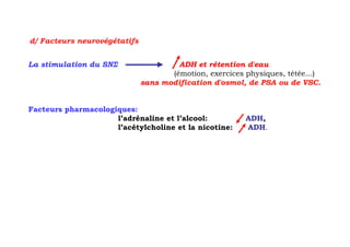 d/ Facteurs neurovégétatifs


La stimulation du SNΣ                  ADH et rétention d'eau
                                     (émotion, exercices physiques, tétée...)
                              sans modification d'osmol, de PSA ou de VSC.


Facteurs pharmacologiques:
                     l’adrénaline et l’alcool:           ADH,
                     l’acétylcholine et la nicotine:     ADH.
 