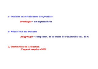 c- Troubles du métabolisme des protides

          Protéolyse = amaigrissement.



d- Mécanisme des troubles

           polyphagie = compensat. de la baisse de l'utilisation cell. du G



2/ Restitution de la fonction
            L'apport exogène d‘INS
 