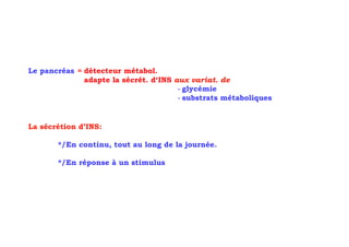 Le pancréas = détecteur métabol.
              adapte la sécrét. d‘INS aux variat. de
                                       - glycémie
                                       - substrats métaboliques


La sécrétion d’INS:

       */En continu, tout au long de la journée.

       */En réponse à un stimulus
 