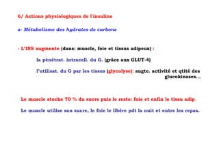 6/ Actions physiologiques de l'insuline

a- Métabolisme des hydrates de carbone



- L‘INS augmente (dans: muscle, foie et tissus adipeux) :

       la pénétrat. intracell. du G. (grâce aux GLUT-4)

       l’utilisat. du G par les tissus (glycolyse): augte. activité et qtité des
                                                                glucokinases…



 Le muscle stocke 70 % du sucre puis le reste: foie et enfin le tissu adip.

 Le muscle utilise son sucre, le foie le libère pdt la nuit et entre les repas.
 