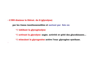 - L‘INS diminue la libérat. du G (glycolyse)

    par les tissus insulinosensibles et surtout par foie en:

        */ inhibant la glycogénolyse

        */ activant la glycolyse: augte. activité et qtité des glucokinases…

        */ stimulant la glycogenèse active l’enz: glycogène synthase.
.
 