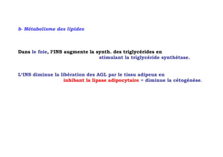 b- Métabolisme des lipides



Dans le foie, l‘INS augmente la synth. des triglycérides en
                                 stimulant la triglycéride synthétase.


L‘INS diminue la libération des AGL par le tissu adipeux en
                   inhibant la lipase adipocytaire = diminue la cétogénèse.
 