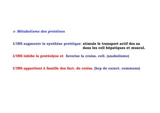 c- Métabolisme des protéines


L‘INS augmente la synthèse protéique: stimule le transport actif des aa
                                      dans les cell hépatiques et muscul.

L‘INS inhibe la protéolyse et favorise la croiss. cell. (anabolisme)


L’INS appartient à famille des fact. de croiss. (bcp de caract. communs)
 