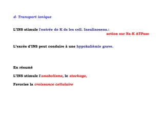 d- Transport ionique


L’INS stimule l'entrée de K ds les cell. Insulinosens.:
                                                     action sur Na-K ATPase


L’excès d’INS peut conduire à une hypokaliémie grave.




En résumé

L’INS stimule l'anabolisme, le stockage,

Favorise la croissance cellulaire
 