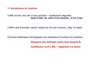 7/ Métabolisme de l'insuline


L‘INS circule: non liée à une protéine = rapidement dégradée
                       dans le foie, les reins et les muscles, d-vie: 5 mn.



L’INS a des R membr. spécif. situés sur les cell. muscul., adip. et hépat.



Certains diabétiques développent une résistance à l'action de l'insuline:

                      fabriquent des anticorps contre leurs propres R,

                       insuffisance en R à INS. = régulation à la baisse
 