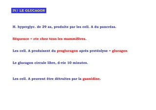 IV/ LE GLUCAGON



H. hyperglyc. de 29 aa, produite par les cell. A du pancréas.


Séquence = cte chez tous les mammifères.


Les cell. A produisent du proglucagon après protéolyse = glucagon


Le glucagon circule libre, d-vie 10 minutes.



Les cell. A peuvent être détruites par la guanidine.
 