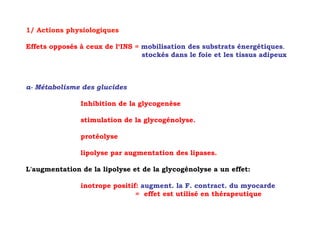 1/ Actions physiologiques

Effets opposés à ceux de l‘INS = mobilisation des substrats énergétiques.
                                 stockés dans le foie et les tissus adipeux



a- Métabolisme des glucides

               Inhibition de la glycogenèse

               stimulation de la glycogénolyse.

               protéolyse

               lipolyse par augmentation des lipases.

L'augmentation de la lipolyse et de la glycogénolyse a un effet:

               inotrope positif: augment. la F. contract. du myocarde
                               = effet est utilisé en thérapeutique
 