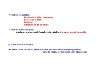 - Troubles végétatifs:
               baisse de la fréq. cardiaque
               baisse de la PSA
               frilosité
               diminution de la libido

- Troubles métaboliques:
        diminut. du métabol. basal et du catabol.: le sujet prend du poids




2/ Chez l'animal adulte

Les structures mises en place ne sont pas touchées (morphogenèse);
                                pour le reste, les troubles sont identiques
 