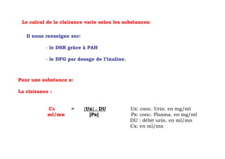 Le calcul de la clairance varie selon les substances:

   Il nous renseigne sur:

           - le DSR grâce à PAH

           - le DFG par dosage de l’inuline.



Pour une substance x:

La clairance :


            CX       =      [Ux] . DU
                               ]               Ux: conc. Urin. en mg/ml
            ml/mn             [Px]             Px: conc. Plasma. en mg/ml
                                               DU : débit urin. en ml/mn
                                               Cx: en ml/mn
 
